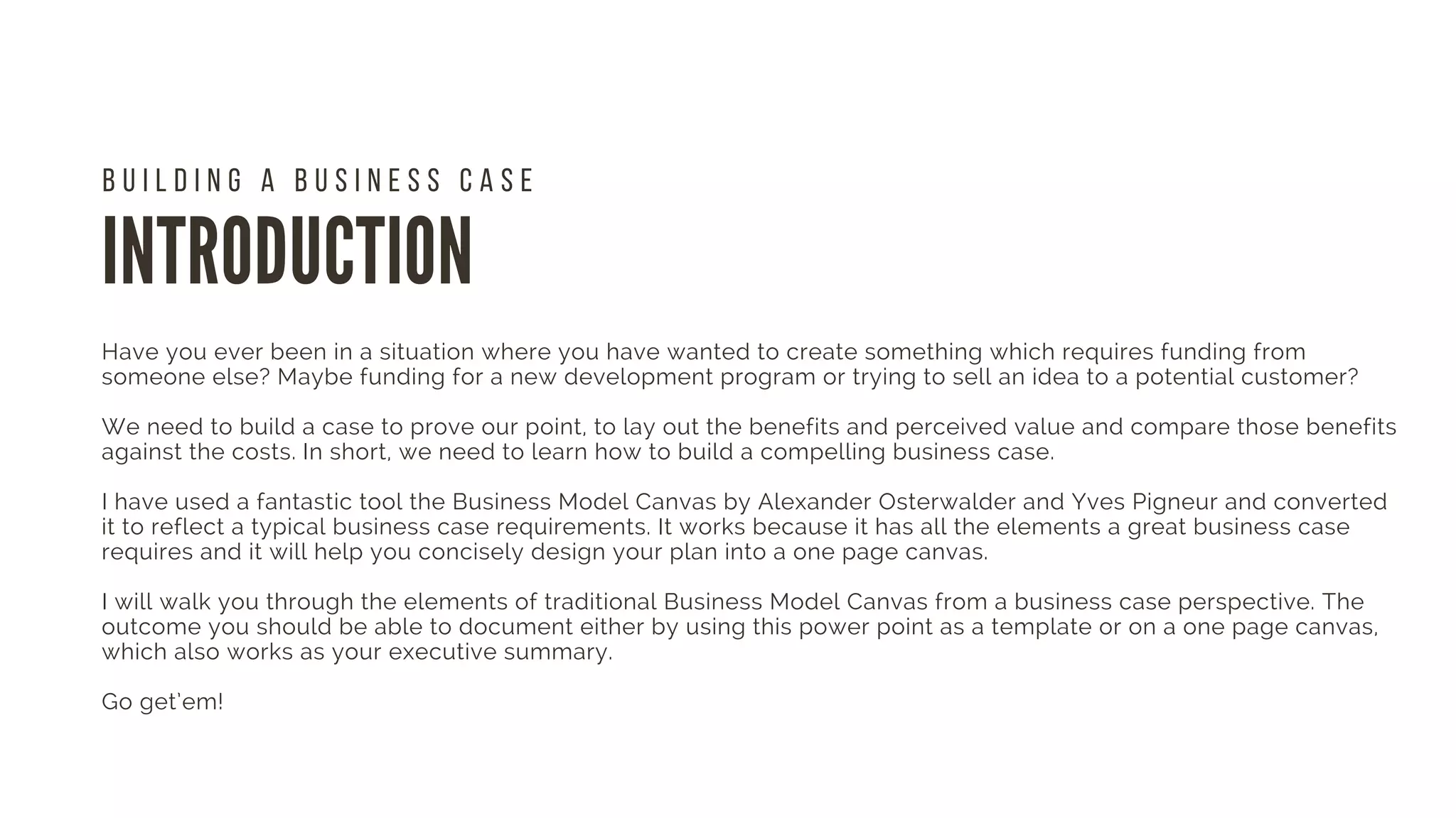 INTRODUCTION
Have you ever been in a situation where you have wanted to create something which requires funding from
someone else? Maybe funding for a new development program or trying to sell an idea to a potential customer?
We need to build a case to prove our point, to lay out the benefits and perceived value and compare those benefits
against the costs. In short, we need to learn how to build a compelling business case.
I have used a fantastic tool the Business Model Canvas by Alexander Osterwalder and Yves Pigneur and converted
it to reflect a typical business case requirements. It works because it has all the elements a great business case
requires and it will help you concisely design your plan into a one page canvas.
I will walk you through the elements of traditional Business Model Canvas from a business case perspective. The
outcome you should be able to document either by using this power point as a template or on a one page canvas,
which also works as your executive summary.
Go get’em! 
 
B U I L D I N G A B U S I N E S S C A S E
 