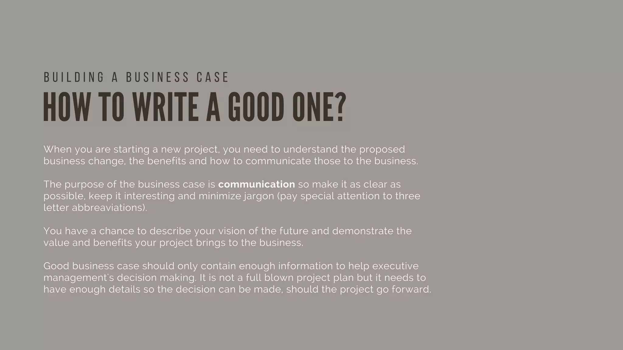 HOW TO WRITE A GOOD ONE?
When you are starting a new project, you need to understand the proposed
business change, the benefits and how to communicate those to the business.
The purpose of the business case is communication so make it as clear as
possible, keep it interesting and minimize jargon (pay special attention to three
letter abbreaviations).
You have a chance to describe your vision of the future and demonstrate the
value and benefits your project brings to the business.
Good business case should only contain enough information to help executive
management's decision making. It is not a full blown project plan but it needs to
have enough details so the decision can be made, should the project go forward.
B U I L D I N G A B U S I N E S S C A S E
 