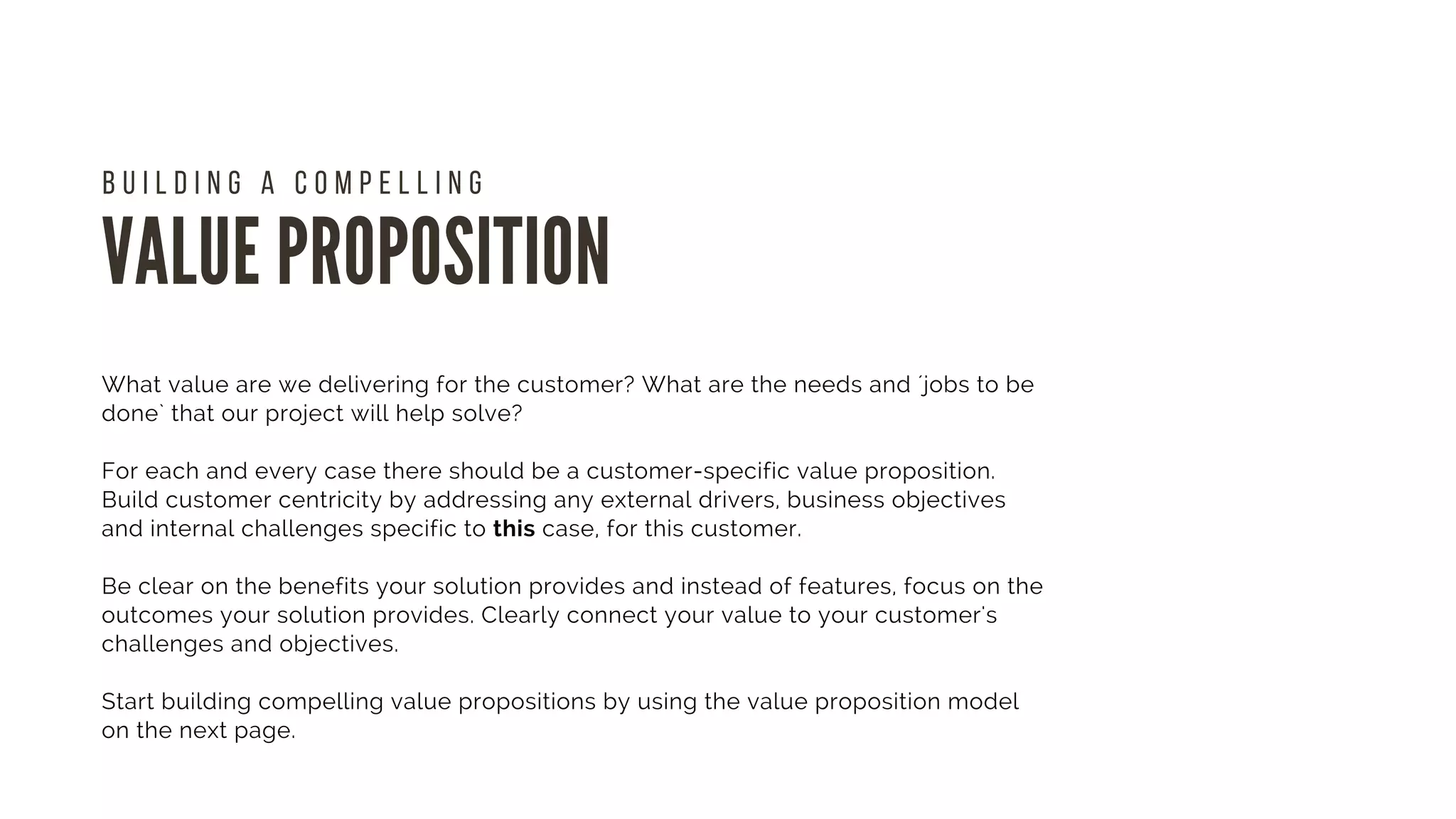 VALUE PROPOSITION
B U I L D I N G A C O M P E L L I N G  
What value are we delivering for the customer? What are the needs and ´jobs to be
done` that our project will help solve?
For each and every case there should be a customer-specific value proposition.
Build customer centricity by addressing any external drivers, business objectives
and internal challenges specific to this case, for this customer.
Be clear on the benefits your solution provides and instead of features, focus on the
outcomes your solution provides. Clearly connect your value to your customer's
challenges and objectives.
Start building compelling value propositions by using the value proposition model
on the next page. 
 