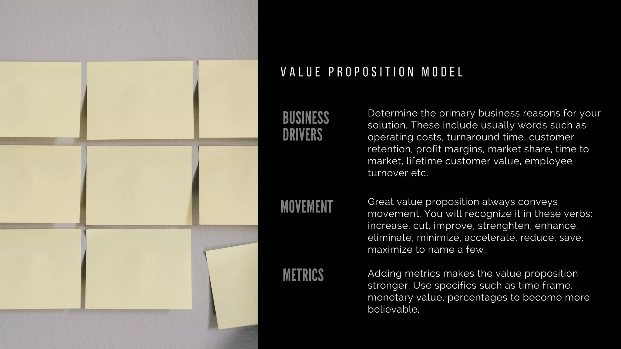 BUSINESS
DRIVERS
MOVEMENT
METRICS
Determine the primary business reasons for your
solution. These include usually words such as
operating costs, turnaround time, customer
retention, profit margins, market share, time to
market, lifetime customer value, employee
turnover etc.
Great value proposition always conveys
movement. You will recognize it in these verbs:
increase, cut, improve, strenghten, enhance,
eliminate, minimize, accelerate, reduce, save,
maximize to name a few.
Adding metrics makes the value proposition
stronger. Use specifics such as time frame,
monetary value, percentages to become more
believable.
V A L U E P R O P O S I T I O N M O D E L
 