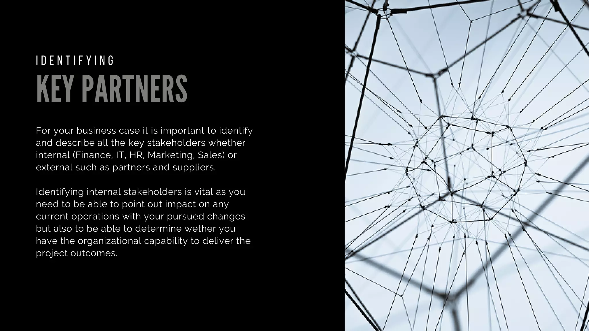 KEY PARTNERS
For your business case it is important to identify
and describe all the key stakeholders whether
internal (Finance, IT, HR, Marketing, Sales) or
external such as partners and suppliers.
Identifying internal stakeholders is vital as you
need to be able to point out impact on any
current operations with your pursued changes
but also to be able to determine wether you
have the organizational capability to deliver the
project outcomes.
I D E N T I F Y I N G
 