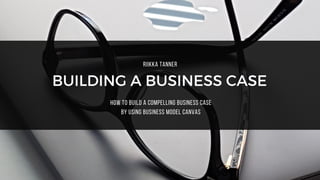 BUILDING A BUSINESS CASE
How to Build a Compelling Business Case
By using Business Model Canvas
riikka tanner
 