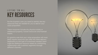 KEY RESOURCES
For the business case you need to identify the key
resources that are needed for you to deliver your
value proposition.
These resources include any physical assets or
intellectual property, human resources and financial
means.
It’s good to note that your value proposition will most
likely require resources also after the initial delivery.
Depending on the type of investment needed, there
might be additional resource needs for maintaining
relationships with customer segments through
different channels.
L I S T I N G ' E M A L L
 