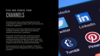 CHANNELS
Channels are vital as they describe how the
organization communicates with and reaches its
customer segments.
It becomes even more important if you have
multiple channels, both direct and indirect
where to serve your customers.
Channels are the basis for customer journey
mapping, every customer touch point from
raising awareness through evaluation phase to
purchase and delivery, all the way to after sales
support need to be considered individually.
Great question to ask for example is that how
are our channels integrated with our customer's
routines?
P I C K A N D C H O O S E Y O U R
 