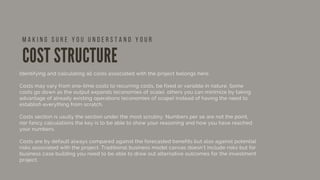 COST STRUCTURE
Identifying and calculating all costs associated with the project belongs here. 
Costs may vary from one-time costs to recurring costs, be fixed or variable in nature. Some
costs go down as the output expands (economies of scale), others you can minimize by taking
advantage of already existing operations (economies of scope) instead of having the need to
establish everything from scratch.
Costs section is usully the section under the most scrutiny. Numbers per se are not the point,
nor fancy calculations the key is to be able to show your reasoning and how you have reached
your numbers.
Costs are by default always compared against the forecasted benefits but also against potential
risks associated with the project. Traditional business model canvas doesn’t include risks but for
business case building you need to be able to draw out alternative outcomes for the investment
project.  
 
M A K I N G S U R E Y O U U N D E R S T A N D Y O U R
 