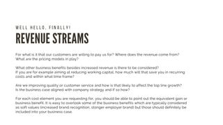REVENUE STREAMS
W E L L H E L L O , F I N A L L Y !
For what is it that our customers are willing to pay us for? Where does the revenue come from?
What are the pricing models in play?
What other business benefits besides increased revenue is there to be considered?
If you are for example aiming at reducing working capital, how much will that save you in recurring
costs and within what time frame?
Are we improving quality or customer service and how is that likely to affect the top line growth?
Is the business case aligned with company strategy and if so how?
For each cost element you are requesting for, you should be able to point out the equivalent gain or
business benefit. It is easy to overlook some of the business benefits which are typically considered
as soft values (increased brand recognition, stonger employer brand) but those should definitely be
included into your business case.
 
