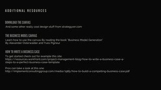 DOWNLOAD THE CANVAS
And some other really cool design stuff from strategyzer.com
A D D I T I O N A L R E S O U R C E S
THE BUSINESS MODEL CANVAS
HOW TO WRITE A BUSINESS CASE
Learn how to use the canvas By reading the book "Business Model Generation"
By Alexander Osterwalder and Yves Pigneur
To get started check out for example this site:
https://resources.workfront.com/project-management-blog/how-to-write-a-business-case-4-
steps-to-a-perfect-business-case-template
Pros can take a look at this one:
http://implementconsultinggroup.com/media/1985/how-to-build-a-compelling-business-case.pdf
 