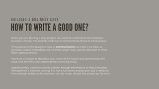 HOW TO WRITE A GOOD ONE?
When you are starting a new project, you need to understand the proposed
business change, the benefits and how to communicate those to the business.
The purpose of the business case is communication so make it as clear as
possible, keep it interesting and minimize jargon (pay special attention to three
letter abbreaviations).
You have a chance to describe your vision of the future and demonstrate the
value and benefits your project brings to the business.
Good business case should only contain enough information to help executive
management's decision making. It is not a full blown project plan but it needs to
have enough details so the decision can be made, should the project go forward.
B U I L D I N G A B U S I N E S S C A S E
 