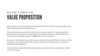 VALUE PROPOSITION
B U I L D I N G A C O M P E L L I N G  
What value are we delivering for the customer? What are the needs and ´jobs to be
done` that our project will help solve?
For each and every case there should be a customer-specific value proposition.
Build customer centricity by addressing any external drivers, business objectives
and internal challenges specific to this case, for this customer.
Be clear on the benefits your solution provides and instead of features, focus on the
outcomes your solution provides. Clearly connect your value to your customer's
challenges and objectives.
Start building compelling value propositions by using the value proposition model
on the next page. 
 