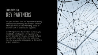 KEY PARTNERS
For your business case it is important to identify
and describe all the key stakeholders whether
internal (Finance, IT, HR, Marketing, Sales) or
external such as partners and suppliers.
Identifying internal stakeholders is vital as you
need to be able to point out impact on any
current operations with your pursued changes
but also to be able to determine wether you
have the organizational capability to deliver the
project outcomes.
I D E N T I F Y I N G
 