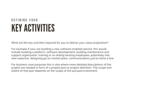 KEY ACTIVITIES
D E F I N I N G Y O U R
What are the key activities required for you to deliver your value proposition?
For example if your are building a new software enabled service, this would
include building a platform, software development, building maintenance and
support organization, training or re-skilling existing employees, potentially hire
new expertise, designing go-to-market plans, communications just to name a few.
For business case purposes this is also where more detailed descriptions of the
project are needed in form of a project plan or project definition. The scope and
extent of that plan depends on the scope of the pursued investment.
 