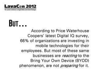 BUT…
       According to Price Waterhouse
      Coopers’ latest Digital IQ survey,
  66% of organizations are investing in
          mobile technologies for their
   employees. But most of these same
        businesses are reacting to the
       Bring Your Own Device (BYOD)
  phenomenon, are not preparing for it.
 