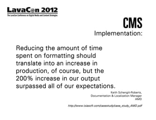 CMS
                                   Implementation:

Reducing the amount of time
spent on formatting should
translate into an increase in
production, of course, but the
200% increase in our output
surpassed all of our expectations.
                                              Keith Schengili-Roberts,
                                 Documentation & Localization Manager
                                                                 AMD

                 http://www.ixiasoft.com/casestudy/case_study_AMD.pdf
 