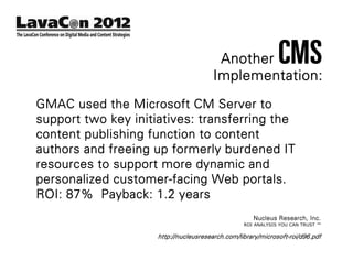 Another              CMS
                                        Implementation:
GMAC used the Microsoft CM Server to
support two key initiatives: transferring the
content publishing function to content
authors and freeing up formerly burdened IT
resources to support more dynamic and
personalized customer-facing Web portals.
ROI: 87% Payback: 1.2 years
                                                     Nucleus Research, Inc.
                                                  ROI ANALYSIS YOU CAN TRUST ™

                     http://nucleusresearch.com/library/microsoft-roi/d96.pdf
 