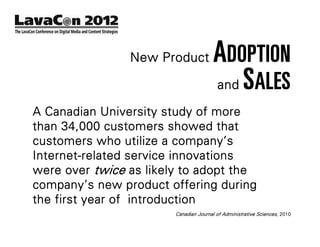 New Product             ADOPTION
                                        and S ALES

A Canadian University study of more
than 34,000 customers showed that
customers who utilize a company’s
Internet-related service innovations
were over twice as likely to adopt the
company’s new product offering during
the first year of introduction
                        Canadian Journal of Administrative Sciences, 2010
 