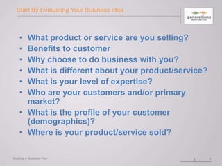 Start By Evaluating Your Business Idea
• What product or service are you selling?
• Benefits to customer
• Why choose to do business with you?
• What is different about your product/service?
• What is your level of expertise?
• Who are your customers and/or primary
market?
• What is the profile of your customer
(demographics)?
• Where is your product/service sold?
Building A Business Plan 4
 
