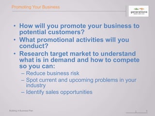 Promoting Your Business
• How will you promote your business to
potential customers?
• What promotional activities will you
conduct?
• Research target market to understand
what is in demand and how to compete
so you can:
– Reduce business risk
– Spot current and upcoming problems in your
industry
– Identify sales opportunities
Building A Business Plan 5
 