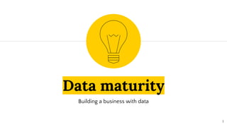 Data maturity
Building a business with data
1
 
