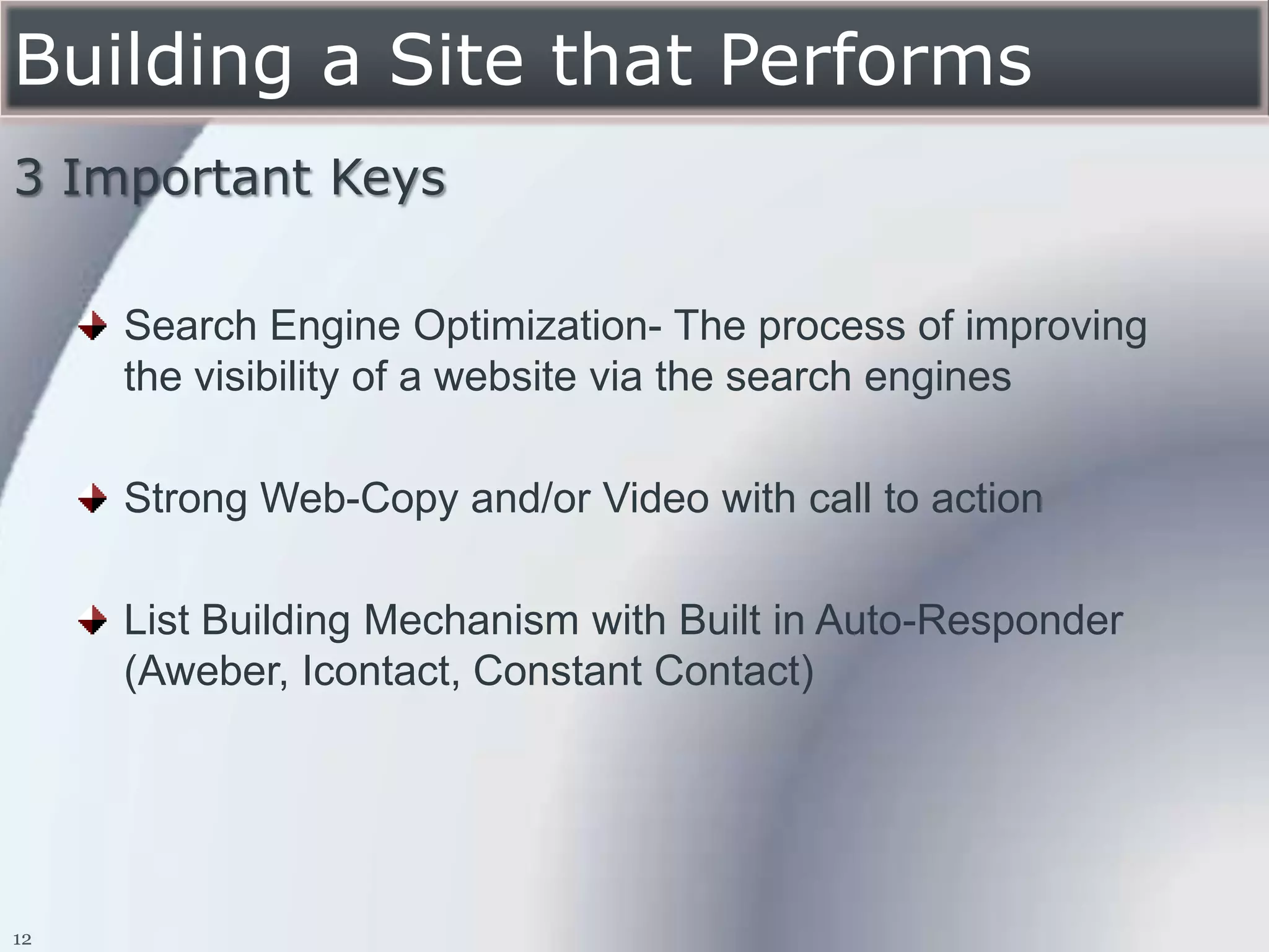 Building a Site that Performs
3 Important Keys

     Search Engine Optimization- The process of improving
     the visibility of a website via the search engines

     Strong Web-Copy and/or Video with call to action

     List Building Mechanism with Built in Auto-Responder
     (Aweber, Icontact, Constant Contact)




12
 