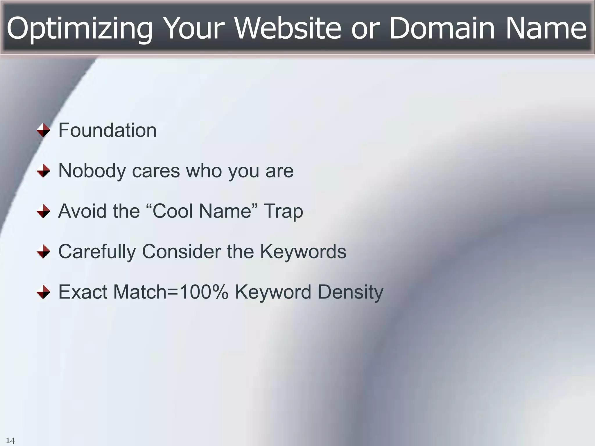 Optimizing Your Website or Domain Name


     Foundation

     Nobody cares who you are

     Avoid the “Cool Name” Trap

     Carefully Consider the Keywords

     Exact Match=100% Keyword Density




14
 