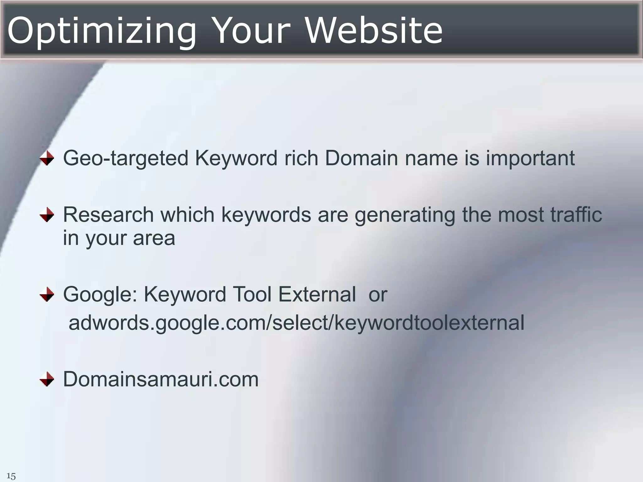 Optimizing Your Website


     Geo-targeted Keyword rich Domain name is important

     Research which keywords are generating the most traffic
     in your area

     Google: Keyword Tool External or
     adwords.google.com/select/keywordtoolexternal

     Domainsamauri.com



15
 
