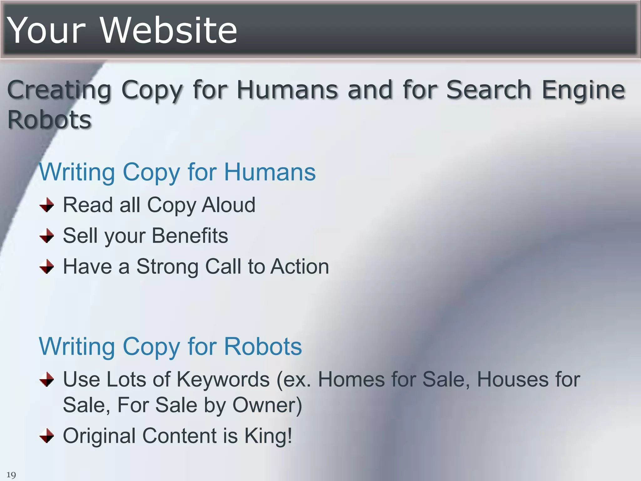 Your Website
Creating Copy for Humans and for Search Engine
Robots

     Writing Copy for Humans
       Read all Copy Aloud
       Sell your Benefits
       Have a Strong Call to Action


     Writing Copy for Robots
       Use Lots of Keywords (ex. Homes for Sale, Houses for
       Sale, For Sale by Owner)
       Original Content is King!
19
 