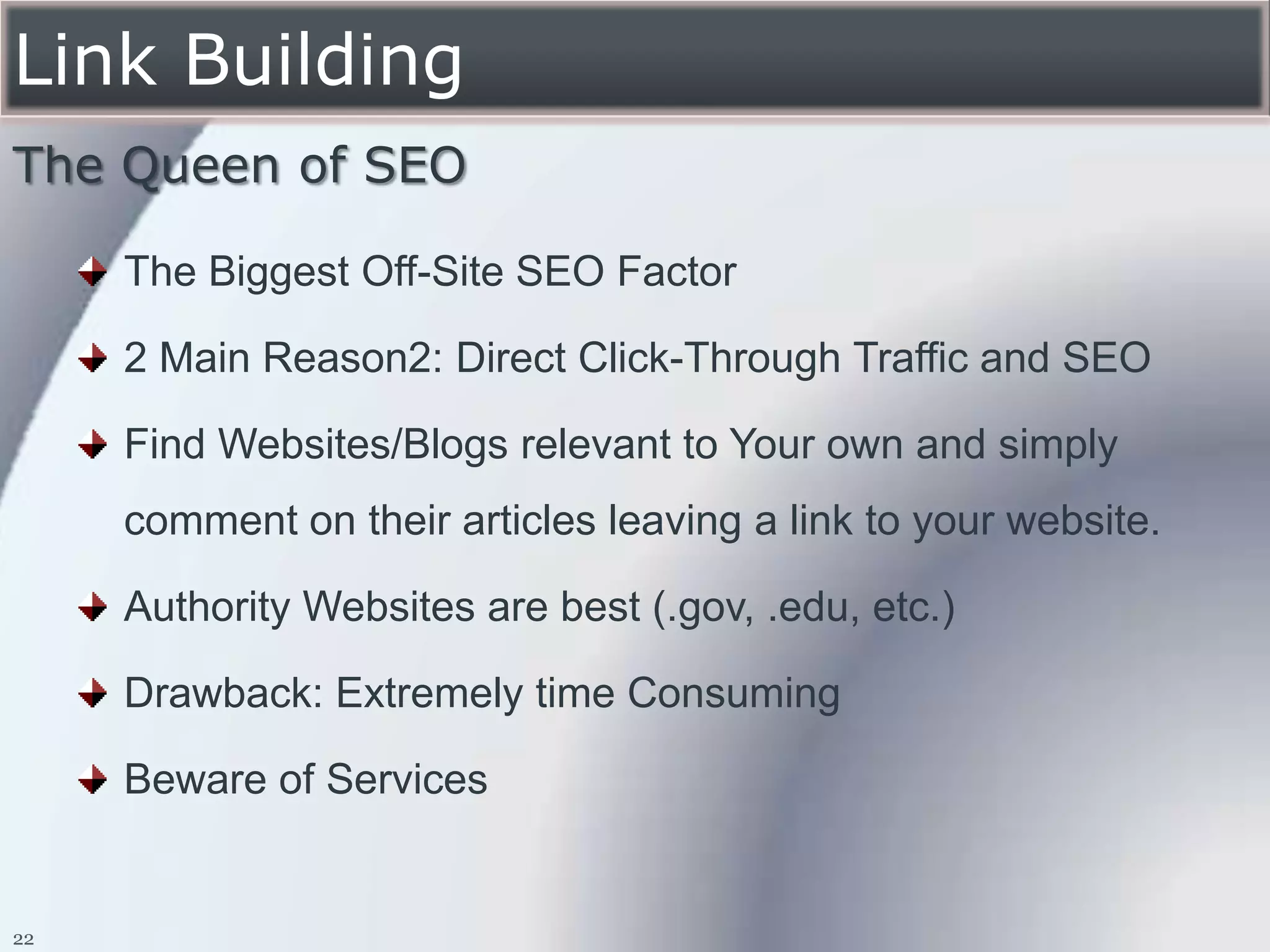 Link Building
The Queen of SEO

     The Biggest Off-Site SEO Factor

     2 Main Reason2: Direct Click-Through Traffic and SEO

     Find Websites/Blogs relevant to Your own and simply
     comment on their articles leaving a link to your website.

     Authority Websites are best (.gov, .edu, etc.)

     Drawback: Extremely time Consuming

     Beware of Services


22
 