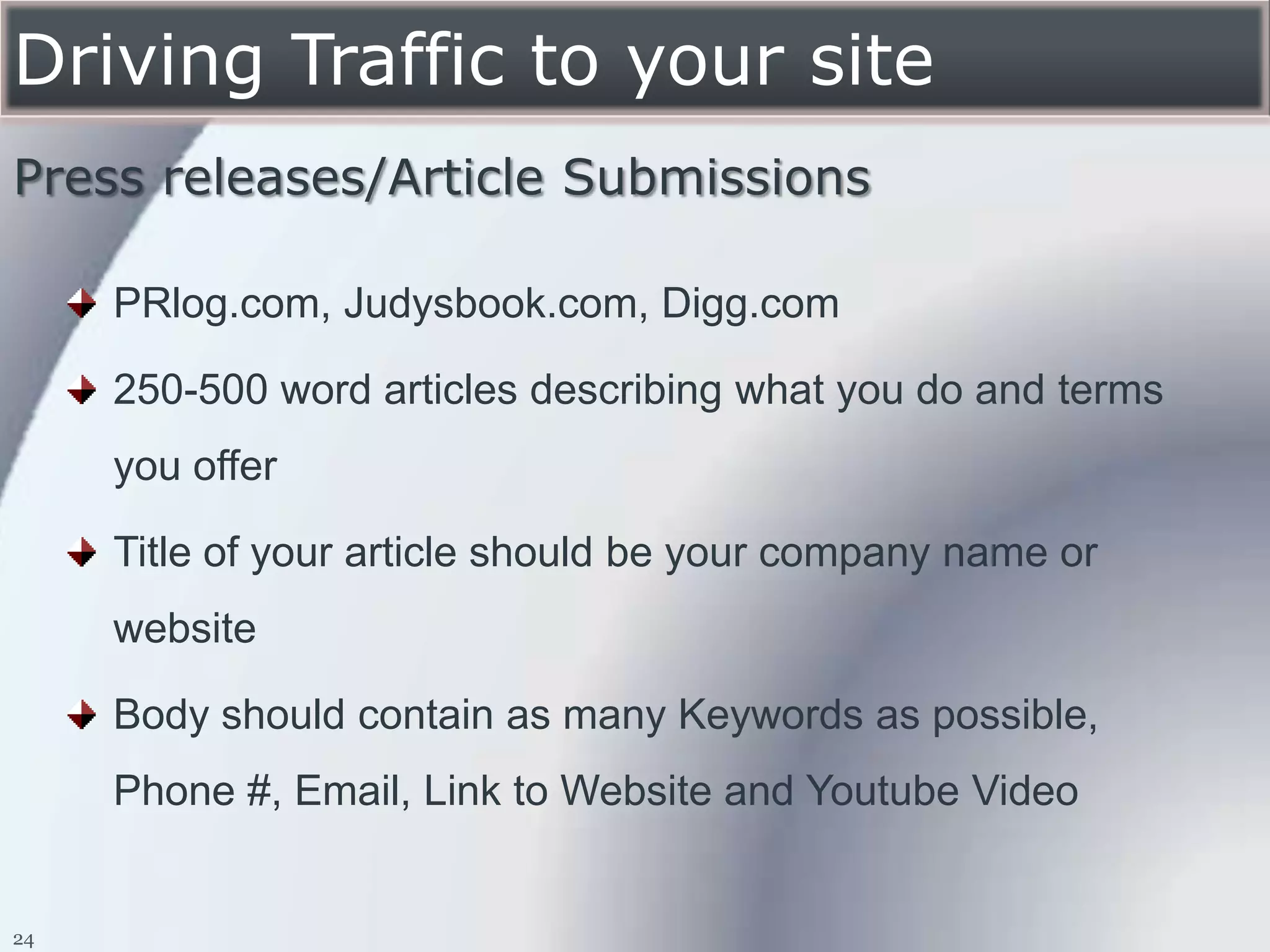 Driving Traffic to your site
Press releases/Article Submissions

     PRlog.com, Judysbook.com, Digg.com

     250-500 word articles describing what you do and terms
     you offer

     Title of your article should be your company name or
     website

     Body should contain as many Keywords as possible,
     Phone #, Email, Link to Website and Youtube Video


24
 