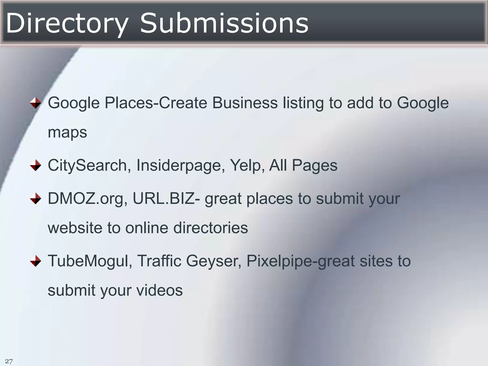 Directory Submissions

     Google Places-Create Business listing to add to Google
     maps

     CitySearch, Insiderpage, Yelp, All Pages

     DMOZ.org, URL.BIZ- great places to submit your
     website to online directories

     TubeMogul, Traffic Geyser, Pixelpipe-great sites to
     submit your videos



27
 