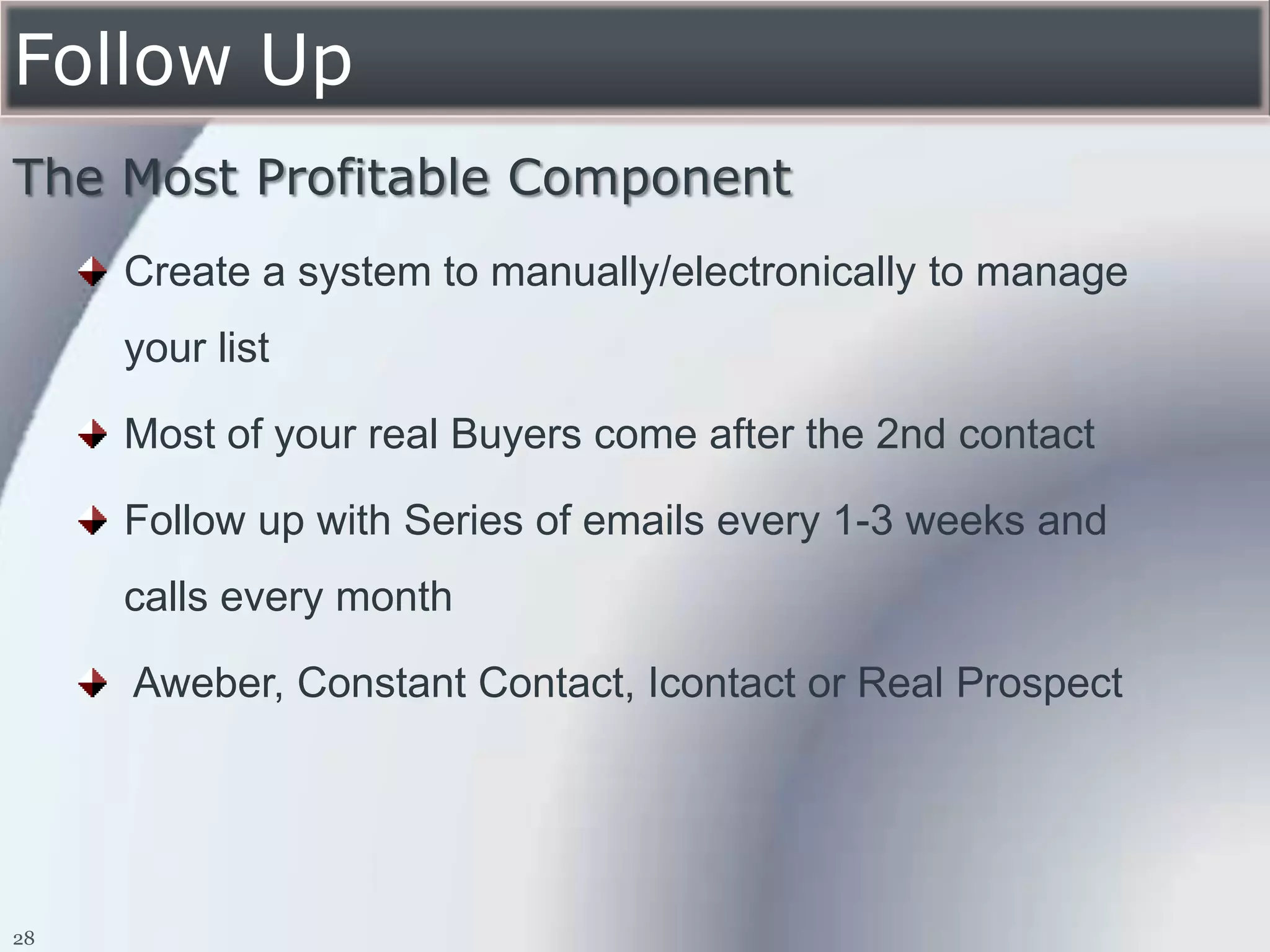 Follow Up
The Most Profitable Component
     Create a system to manually/electronically to manage
     your list

     Most of your real Buyers come after the 2nd contact

     Follow up with Series of emails every 1-3 weeks and
     calls every month

     Aweber, Constant Contact, Icontact or Real Prospect




28
 