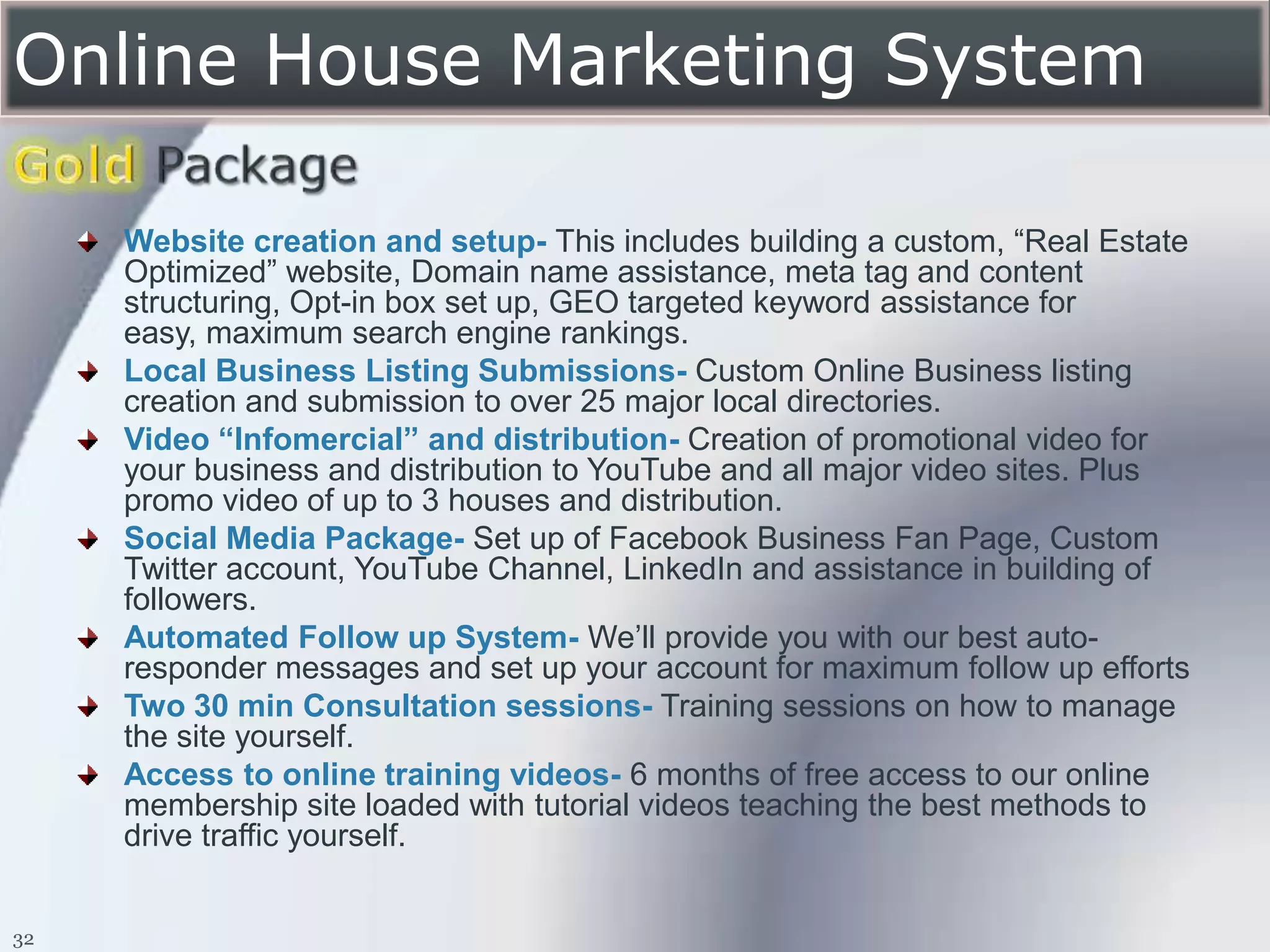 Online House Marketing System

     Website creation and setup- This includes building a custom, “Real Estate
     Optimized” website, Domain name assistance, meta tag and content
     structuring, Opt-in box set up, GEO targeted keyword assistance for
     easy, maximum search engine rankings.
     Local Business Listing Submissions- Custom Online Business listing
     creation and submission to over 25 major local directories.
     Video “Infomercial” and distribution- Creation of promotional video for
     your business and distribution to YouTube and all major video sites. Plus
     promo video of up to 3 houses and distribution.
     Social Media Package- Set up of Facebook Business Fan Page, Custom
     Twitter account, YouTube Channel, LinkedIn and assistance in building of
     followers.
     Automated Follow up System- We’ll provide you with our best auto-
     responder messages and set up your account for maximum follow up efforts
     Two 30 min Consultation sessions- Training sessions on how to manage
     the site yourself.
     Access to online training videos- 6 months of free access to our online
     membership site loaded with tutorial videos teaching the best methods to
     drive traffic yourself.


32
 
