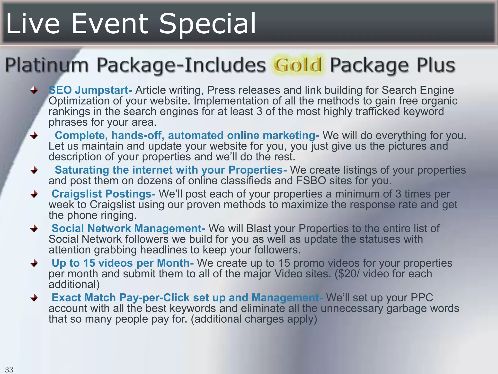 Live Event Special

     SEO Jumpstart- Article writing, Press releases and link building for Search Engine
     Optimization of your website. Implementation of all the methods to gain free organic
     rankings in the search engines for at least 3 of the most highly trafficked keyword
     phrases for your area.
       Complete, hands-off, automated online marketing- We will do everything for you.
     Let us maintain and update your website for you, you just give us the pictures and
     description of your properties and we’ll do the rest.
       Saturating the internet with your Properties- We create listings of your properties
     and post them on dozens of online classifieds and FSBO sites for you.
      Craigslist Postings- We’ll post each of your properties a minimum of 3 times per
     week to Craigslist using our proven methods to maximize the response rate and get
     the phone ringing.
      Social Network Management- We will Blast your Properties to the entire list of
     Social Network followers we build for you as well as update the statuses with
     attention grabbing headlines to keep your followers.
      Up to 15 videos per Month- We create up to 15 promo videos for your properties
     per month and submit them to all of the major Video sites. ($20/ video for each
     additional)
      Exact Match Pay-per-Click set up and Management- We’ll set up your PPC
     account with all the best keywords and eliminate all the unnecessary garbage words
     that so many people pay for. (additional charges apply)



33
 