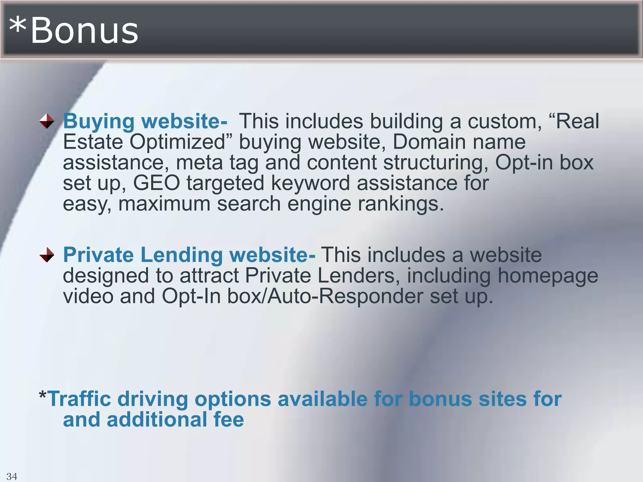*Bonus

       Buying website- This includes building a custom, “Real
       Estate Optimized” buying website, Domain name
       assistance, meta tag and content structuring, Opt-in box
       set up, GEO targeted keyword assistance for
       easy, maximum search engine rankings.

       Private Lending website- This includes a website
       designed to attract Private Lenders, including homepage
       video and Opt-In box/Auto-Responder set up.



     *Traffic driving options available for bonus sites for
       and additional fee

34
 