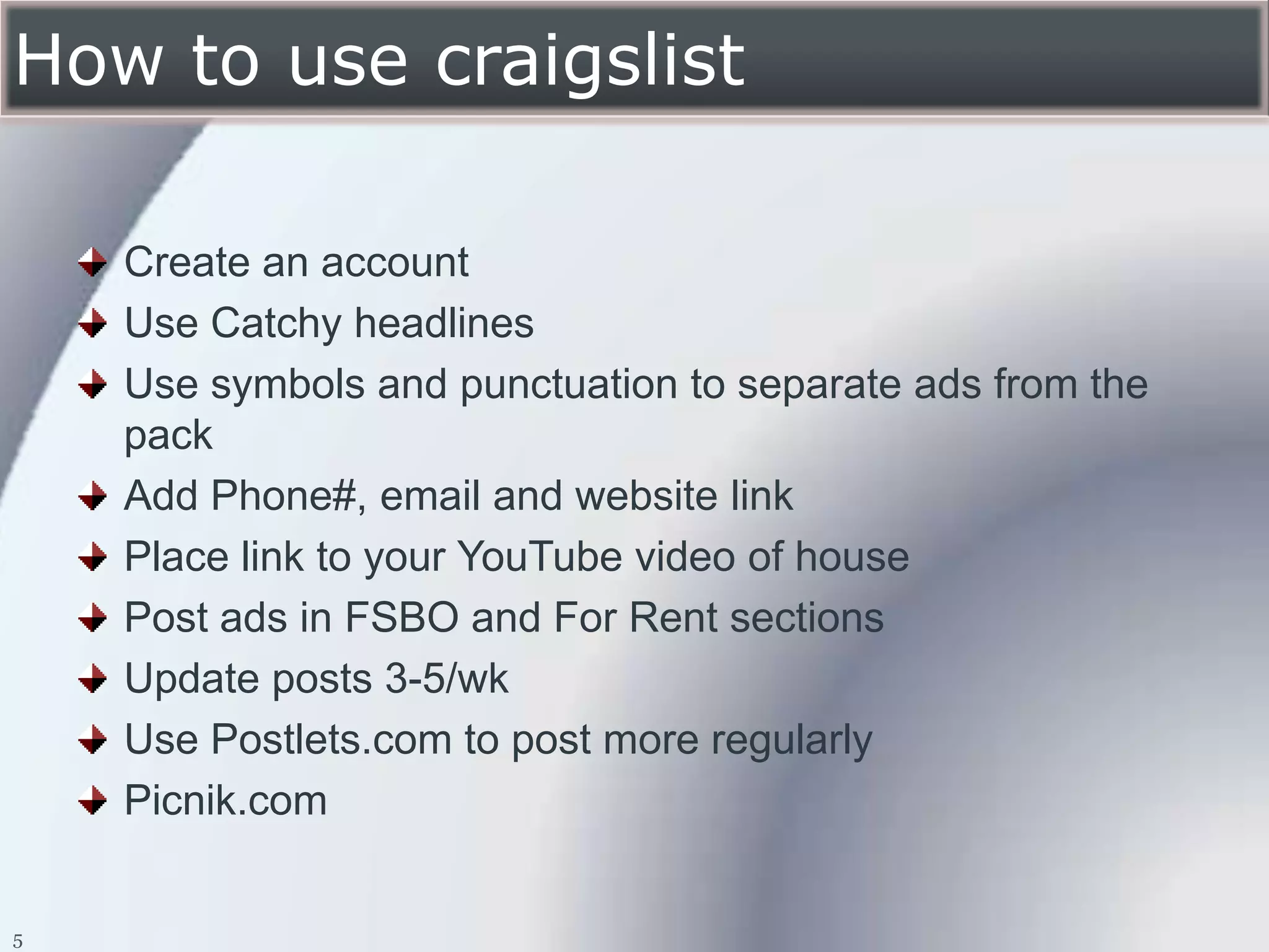 How to use craigslist

    Create an account
    Use Catchy headlines
    Use symbols and punctuation to separate ads from the
    pack
    Add Phone#, email and website link
    Place link to your YouTube video of house
    Post ads in FSBO and For Rent sections
    Update posts 3-5/wk
    Use Postlets.com to post more regularly
    Picnik.com


5
 
