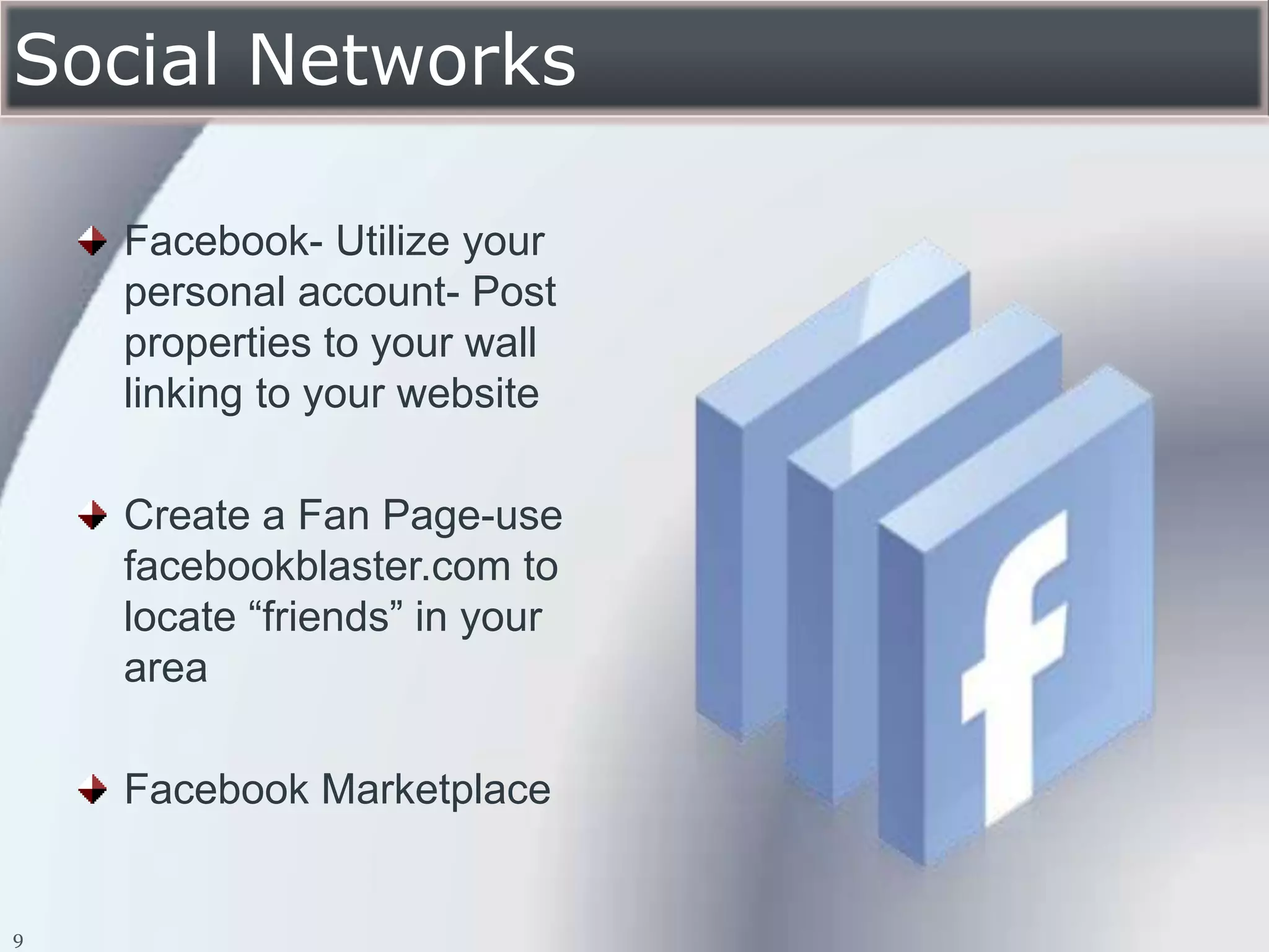 Social Networks

    Facebook- Utilize your
    personal account- Post
    properties to your wall
    linking to your website

    Create a Fan Page-use
    facebookblaster.com to
    locate “friends” in your
    area

    Facebook Marketplace


9
 