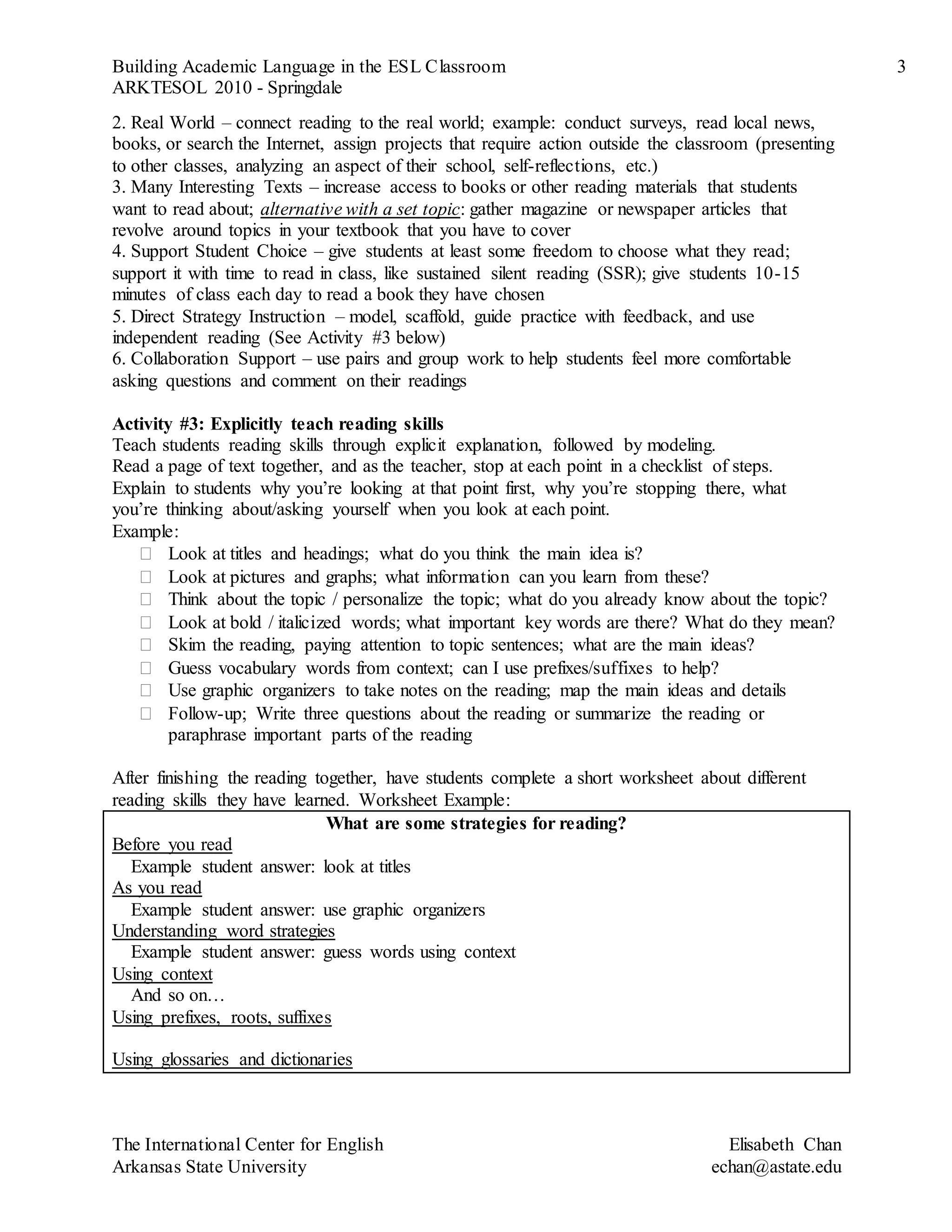 Building Academic Language in the ESL Classroom 3
ARKTESOL 2010 - Springdale
The International Center for English Elisabeth Chan
Arkansas State University echan@astate.edu
2. Real World – connect reading to the real world; example: conduct surveys, read local news,
books, or search the Internet, assign projects that require action outside the classroom (presenting
to other classes, analyzing an aspect of their school, self-reflections, etc.)
3. Many Interesting Texts – increase access to books or other reading materials that students
want to read about; alternative with a set topic: gather magazine or newspaper articles that
revolve around topics in your textbook that you have to cover
4. Support Student Choice – give students at least some freedom to choose what they read;
support it with time to read in class, like sustained silent reading (SSR); give students 10-15
minutes of class each day to read a book they have chosen
5. Direct Strategy Instruction – model, scaffold, guide practice with feedback, and use
independent reading (See Activity #3 below)
6. Collaboration Support – use pairs and group work to help students feel more comfortable
asking questions and comment on their readings
Activity #3: Explicitly teach reading skills
Teach students reading skills through explicit explanation, followed by modeling.
Read a page of text together, and as the teacher, stop at each point in a checklist of steps.
Explain to students why you’re looking at that point first, why you’re stopping there, what
you’re thinking about/asking yourself when you look at each point.
Example:
 Look at titles and headings; what do you think the main idea is?
 Look at pictures and graphs; what information can you learn from these?
 Think about the topic / personalize the topic; what do you already know about the topic?
 Look at bold / italicized words; what important key words are there? What do they mean?
 Skim the reading, paying attention to topic sentences; what are the main ideas?
 Guess vocabulary words from context; can I use prefixes/suffixes to help?
 Use graphic organizers to take notes on the reading; map the main ideas and details
 Follow-up; Write three questions about the reading or summarize the reading or
paraphrase important parts of the reading
After finishing the reading together, have students complete a short worksheet about different
reading skills they have learned. Worksheet Example:
What are some strategies for reading?
Before you read
Example student answer: look at titles
As you read
Example student answer: use graphic organizers
Understanding word strategies
Example student answer: guess words using context
Using context
And so on…
Using prefixes, roots, suffixes
Using glossaries and dictionaries
 
