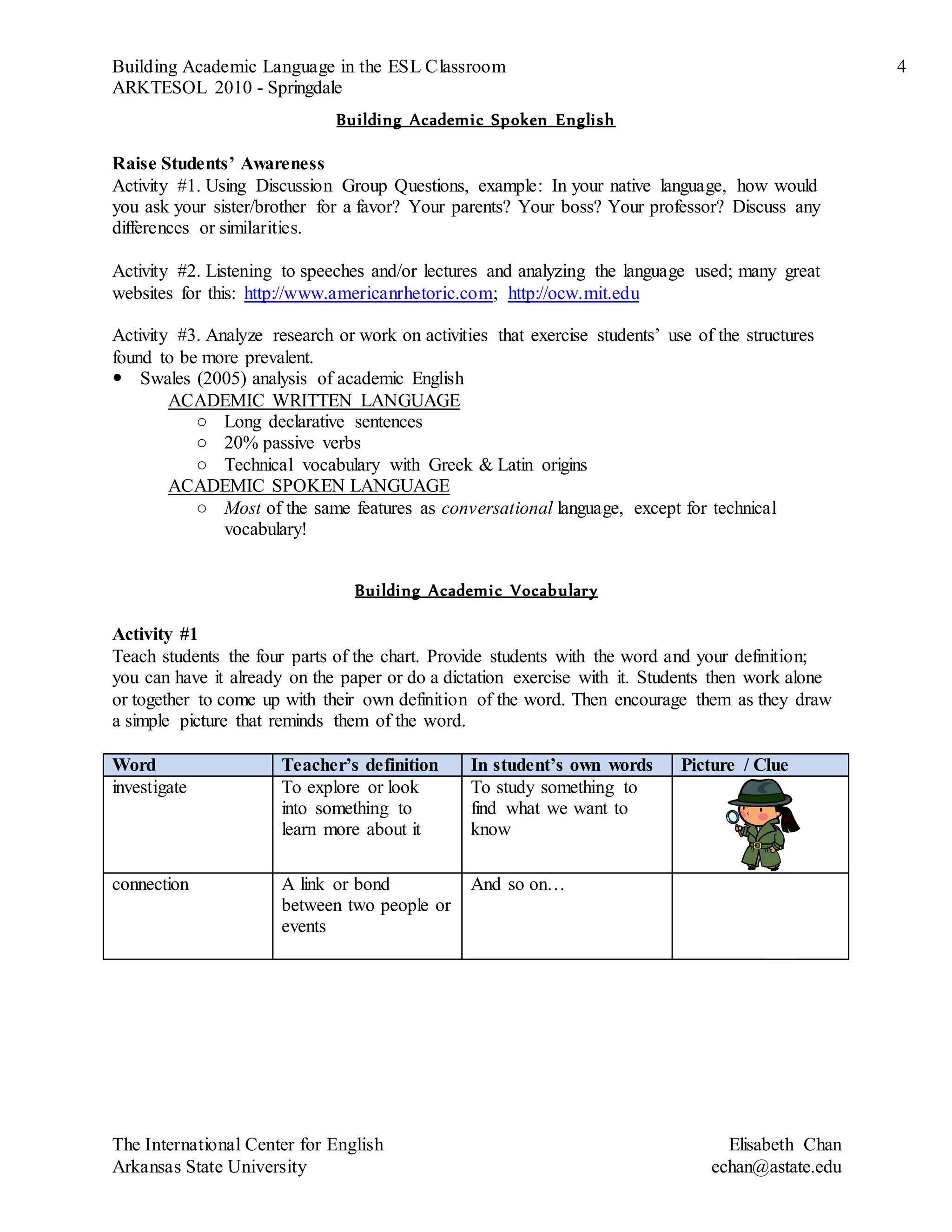 Building Academic Language in the ESL Classroom 4
ARKTESOL 2010 - Springdale
The International Center for English Elisabeth Chan
Arkansas State University echan@astate.edu
Building Academic Spoken English
Raise Students’ Awareness
Activity #1. Using Discussion Group Questions, example: In your native language, how would
you ask your sister/brother for a favor? Your parents? Your boss? Your professor? Discuss any
differences or similarities.
Activity #2. Listening to speeches and/or lectures and analyzing the language used; many great
websites for this: http://www.americanrhetoric.com; http://ocw.mit.edu
Activity #3. Analyze research or work on activities that exercise students’ use of the structures
found to be more prevalent.
 Swales (2005) analysis of academic English
ACADEMIC WRITTEN LANGUAGE
○ Long declarative sentences
○ 20% passive verbs
○ Technical vocabulary with Greek & Latin origins
ACADEMIC SPOKEN LANGUAGE
○ Most of the same features as conversational language, except for technical
vocabulary!
Building Academic Vocabulary
Activity #1
Teach students the four parts of the chart. Provide students with the word and your definition;
you can have it already on the paper or do a dictation exercise with it. Students then work alone
or together to come up with their own definition of the word. Then encourage them as they draw
a simple picture that reminds them of the word.
Word Teacher’s definition In student’s own words Picture / Clue
investigate To explore or look
into something to
learn more about it
To study something to
find what we want to
know
connection A link or bond
between two people or
events
And so on…
 