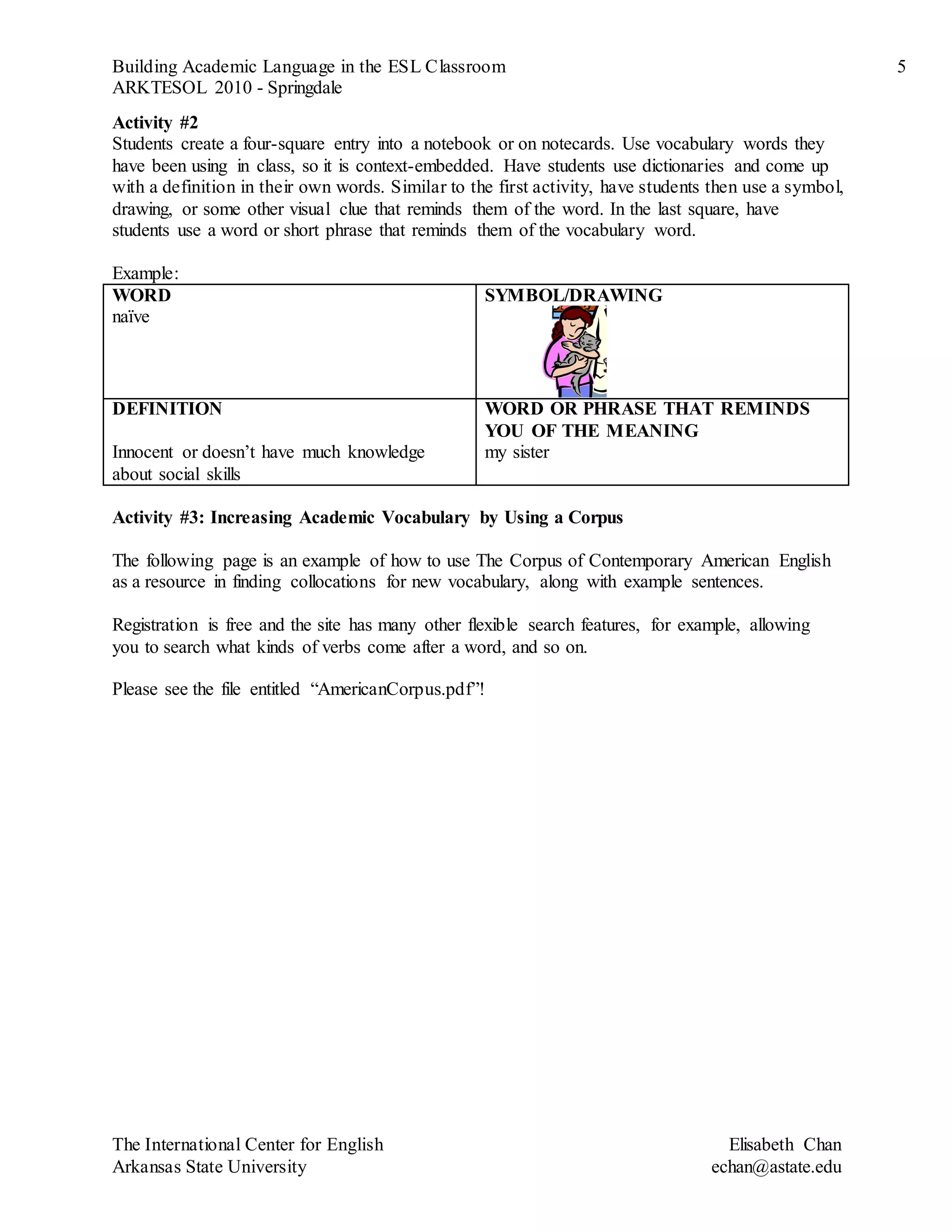 Building Academic Language in the ESL Classroom 5
ARKTESOL 2010 - Springdale
The International Center for English Elisabeth Chan
Arkansas State University echan@astate.edu
Activity #2
Students create a four-square entry into a notebook or on notecards. Use vocabulary words they
have been using in class, so it is context-embedded. Have students use dictionaries and come up
with a definition in their own words. Similar to the first activity, have students then use a symbol,
drawing, or some other visual clue that reminds them of the word. In the last square, have
students use a word or short phrase that reminds them of the vocabulary word.
Example:
WORD
naïve
SYMBOL/DRAWING
DEFINITION
Innocent or doesn’t have much knowledge
about social skills
WORD OR PHRASE THAT REMINDS
YOU OF THE MEANING
my sister
Activity #3: Increasing Academic Vocabulary by Using a Corpus
The following page is an example of how to use The Corpus of Contemporary American English
as a resource in finding collocations for new vocabulary, along with example sentences.
Registration is free and the site has many other flexible search features, for example, allowing
you to search what kinds of verbs come after a word, and so on.
Please see the file entitled “AmericanCorpus.pdf”!
 