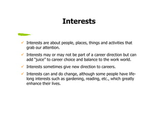 Interests

Interests are about people, places, things and activities that
grab our attention.
Interests may or may not be part of a career direction but can
add “juice” to career choice and balance to the work world.
Interests sometimes give new direction to careers.
Interests can and do change, although some people have life-
long interests such as gardening, reading, etc., which greatly
enhance their lives.
 
