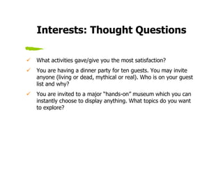 Interests: Thought Questions

What activities gave/give you the most satisfaction?
You are having a dinner party for ten guests. You may invite
anyone (living or dead, mythical or real). Who is on your guest
list and why?
You are invited to a major “hands-on” museum which you can
instantly choose to display anything. What topics do you want
to explore?
 