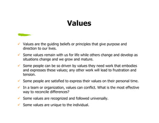 Values

Values are the guiding beliefs or principles that give purpose and
direction to our lives.
Some values remain with us for life while others change and develop as
situations change and we grow and mature.
Some people can be so driven by values they need work that embodies
and expresses these values; any other work will lead to frustration and
tension.
Some people are satisfied to express their values on their personal time.
In a team or organization, values can conflict. What is the most effective
way to reconcile differences?
Some values are recognized and followed universally.
Some values are unique to the individual.
 