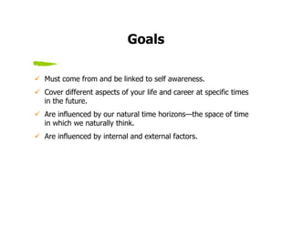 Goals

Must come from and be linked to self awareness.
Cover different aspects of your life and career at specific times
in the future.
Are influenced by our natural time horizons—the space of time
in which we naturally think.
Are influenced by internal and external factors.
 