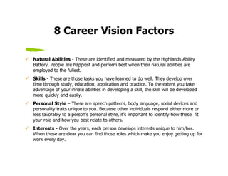 8 Career Vision Factors

Natural Abilities - These are identified and measured by the Highlands Ability
Battery. People are happiest and perform best when their natural abilities are
employed to the fullest.
Skills - These are those tasks you have learned to do well. They develop over
time through study, education, application and practice. To the extent you take
advantage of your innate abilities in developing a skill, the skill will be developed
more quickly and easily.
Personal Style – These are speech patterns, body language, social devices and
personality traits unique to you. Because other individuals respond either more or
less favorably to a person’s personal style, it’s important to identify how these fit
your role and how you best relate to others.
Interests - Over the years, each person develops interests unique to him/her.
When these are clear you can find those roles which make you enjoy getting up for
work every day.
 