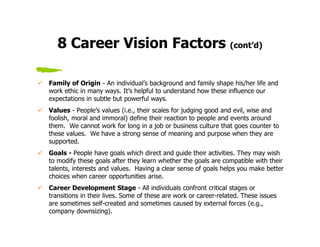 8 Career Vision Factors (cont’d)

Family of Origin - An individual’s background and family shape his/her life and
work ethic in many ways. It’s helpful to understand how these influence our
expectations in subtle but powerful ways.
Values - People’s values (i.e., their scales for judging good and evil, wise and
foolish, moral and immoral) define their reaction to people and events around
them. We cannot work for long in a job or business culture that goes counter to
these values. We have a strong sense of meaning and purpose when they are
supported.
Goals - People have goals which direct and guide their activities. They may wish
to modify these goals after they learn whether the goals are compatible with their
talents, interests and values. Having a clear sense of goals helps you make better
choices when career opportunities arise.
Career Development Stage - All individuals confront critical stages or
transitions in their lives. Some of these are work or career-related. These issues
are sometimes self-created and sometimes caused by external forces (e.g.,
company downsizing).
 
