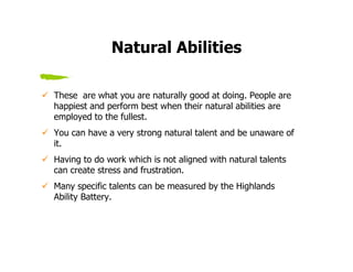 Natural Abilities

These are what you are naturally good at doing. People are
happiest and perform best when their natural abilities are
employed to the fullest.
You can have a very strong natural talent and be unaware of
it.
Having to do work which is not aligned with natural talents
can create stress and frustration.
Many specific talents can be measured by the Highlands
Ability Battery.
 
