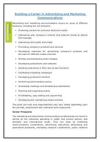 Building a Career in Advertising and Marketing
Communications
Advertising and marketing communications covers an array of different
functions, including but not limited to


Producing content for print and electronic media



Interacting with company’s internal and external clients to deliver
the message



Interacting with public and media



Promoting company’s products and services



Developing materials for advertising company’s products and
services for different media channels



Writing and distributing press releases



Developing publications and websites



Assisting executives in their day-to-day functions



Facilitating marketing campaigns



Developing production timeline



Performing administrative duties



Scheduling meetings and developing presentations



Planning and organizing events



Proofreading, copy editing and copywriting



Developing and maintaining media contacts

The exact job roles and responsibilities may vary widely depending upon
the job title, employment and individual work experience.
Career Prospects
The marketing and advertising communications professionals are found in
almost all the industries operating in public and private sectors, and
domestic and international levels. They can work as marketing
communications coordinators, advertising executives, advertising and
promotions assistants, marketing research coordinators, public relations

 