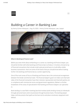 8/19/2020 Building a Career in Banking Law | Henry Comte Valasquez | Professional Career
https://henrycomtevelasquez.com/building-a-career-in-banking-law/ 1/3
Building a Career in Banking Law
by Henry Comte Valasquez | Aug 18, 2020 | Henry Comte Velasquez, Law, Lawyer
What Is Banking & Finance Law?
Before you even think about embarking on a career as a banking and nance lawyer, you
should be familiar with what banking and nance law is all about. It involves a broad array
of nancial transactions that include small-scale personal loans to multi-billion-dollar
business transactions. Here are some of the basics that you should know before looking
further into banking and nance law as a career opportunity.
One of the main areas of focus of banking and nance law is the contractual arrangement
between the lender and the borrower. The nancial lawyer’s goal is to make sure that both
sides of the nancial transaction have their interests represented and that both parties are
in compliance with commercial norms and government regulations. Below is a further
breakdown of the areas of specialization that banking and nance lawyers can specialize
in.
Bank lending is a vast eld in banking law that involves banks lending money to individuals
through personal loans and to businesses through business loans. The banking lawyer
helps craft documents that spell out the loan terms and what constitutes repayment and
default.
aa
 