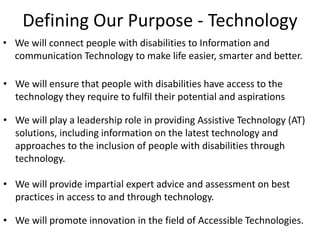 Defining Our Purpose - Technology
• We will connect people with disabilities to Information and
communication Technology to make life easier, smarter and better.
• We will ensure that people with disabilities have access to the
technology they require to fulfil their potential and aspirations
• We will play a leadership role in providing Assistive Technology (AT)
solutions, including information on the latest technology and
approaches to the inclusion of people with disabilities through
technology.
• We will provide impartial expert advice and assessment on best
practices in access to and through technology.
• We will promote innovation in the field of Accessible Technologies.
 