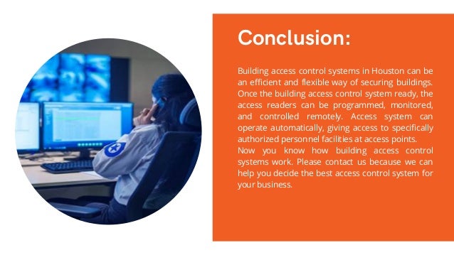 Conclusion:
Building access control systems in Houston can be
an efficient and flexible way of securing buildings.
Once the building access control system ready, the
access readers can be programmed, monitored,
and controlled remotely. Access system can
operate automatically, giving access to specifically
authorized personnel facilities at access points.
Now you know how building access control
systems work. Please contact us because we can
help you decide the best access control system for
your business.
 