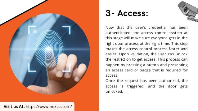 3- Access:
Now that the user’s credential has been
authenticated, the access control system at
this stage will make sure everyone gets in the
right door process at the right time. This step
makes the access control process faster and
easier. Upon validation, the user can unlock
the restriction to get access. This process can
happen by pressing a button and presenting
an access card or badge that is required for
access.
Once the request has been authorized, the
access is triggered, and the door gets
unlocked.
Visit us At: https://www.nexlar.com/
 